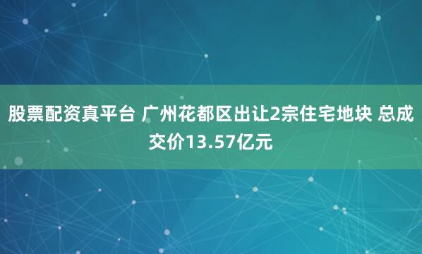 股票配资真平台 广州花都区出让2宗住宅地块 总成交价13.57亿元