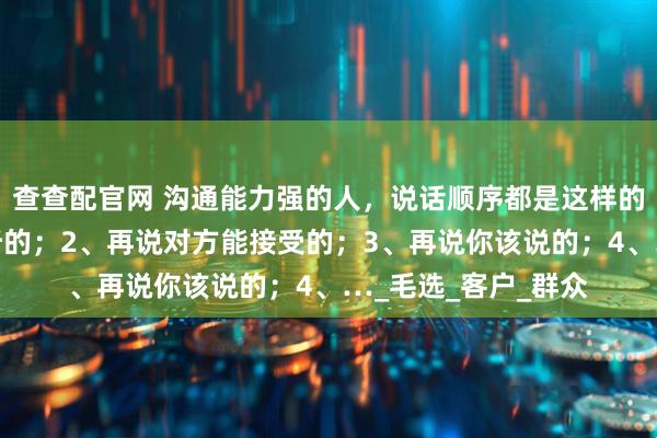 查查配官网 沟通能力强的人，说话顺序都是这样的：1、先说对方想听的；2、再说对方能接受的；3、再说你该说的；4、…_毛选_客户_群众