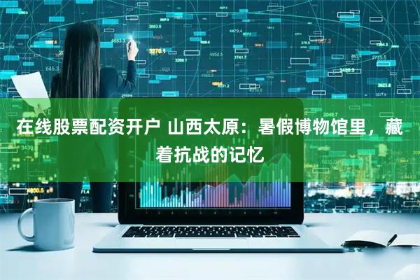 在线股票配资开户 山西太原：暑假博物馆里，藏着抗战的记忆