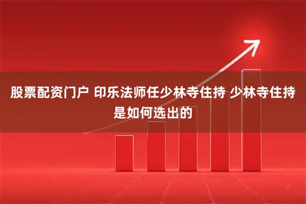 股票配资门户 印乐法师任少林寺住持 少林寺住持是如何选出的