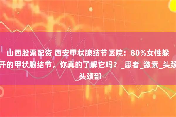 山西股票配资 西安甲状腺结节医院：80%女性躲不开的甲状腺结节，你真的了解它吗？_患者_激素_头颈部