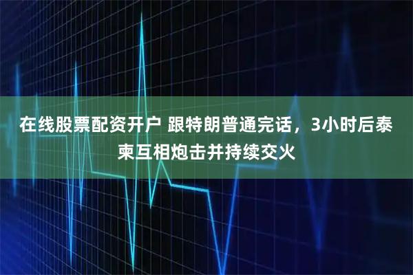 在线股票配资开户 跟特朗普通完话，3小时后泰柬互相炮击并持续交火