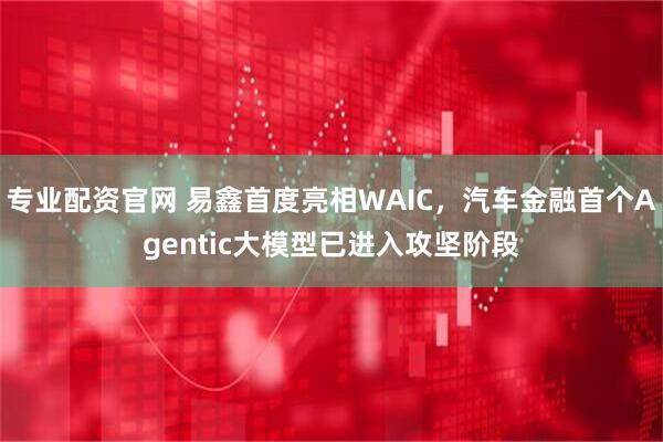 专业配资官网 易鑫首度亮相WAIC，汽车金融首个Agentic大模型已进入攻坚阶段