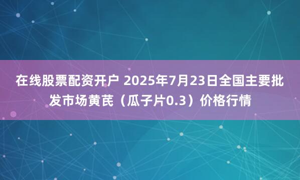在线股票配资开户 2025年7月23日全国主要批发市场黄芪（瓜子片0.3）价格行情