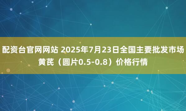 配资台官网网站 2025年7月23日全国主要批发市场黄芪（圆片0.5-0.8）价格行情