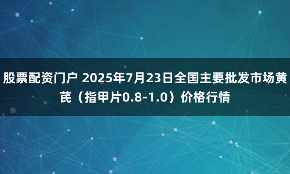 股票配资门户 2025年7月23日全国主要批发市场黄芪（指甲片0.8-1.0）价格行情