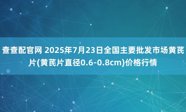 查查配官网 2025年7月23日全国主要批发市场黄芪片(黄芪片直径0.6-0.8cm)价格行情
