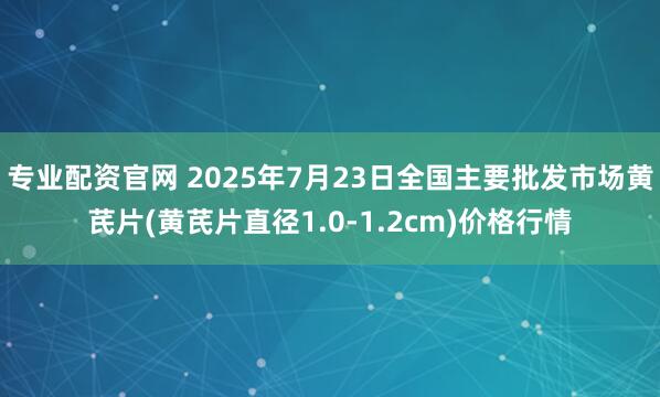 专业配资官网 2025年7月23日全国主要批发市场黄芪片(黄芪片直径1.0-1.2cm)价格行情