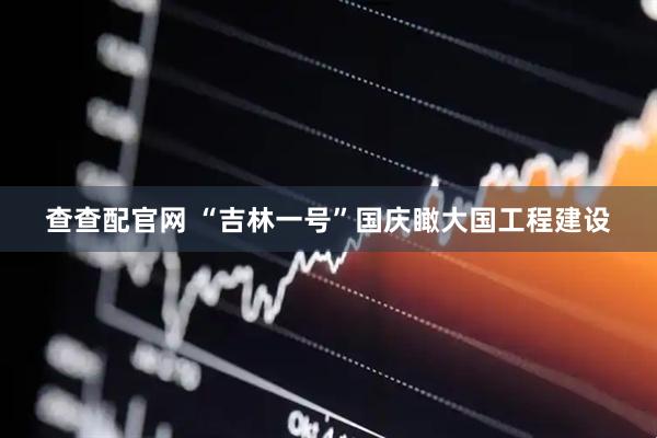 查查配官网 “吉林一号”国庆瞰大国工程建设