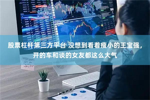 股票杠杆第三方平台 没想到看着瘦小的王宝强，开的车和谈的女友都这么大气