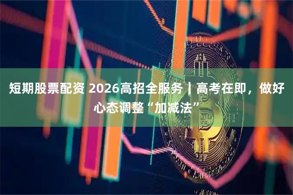 短期股票配资 2026高招全服务｜高考在即，做好心态调整“加减法”